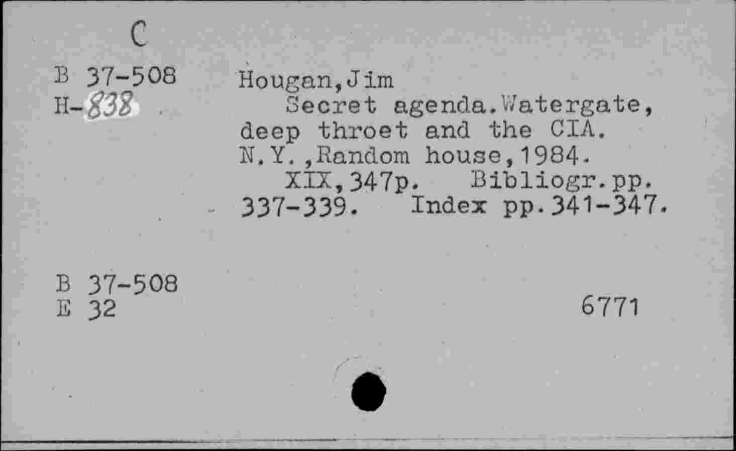 ﻿В 37-508 Н-ДО .
Hougan,Jim
Secret agenda.Watergate, deep throet and the С1Л. N.Y.»Random house,1984.
XIX,347p. Bibliogr.pp. 337-339. Index pp.341-347.
В 37-508
E 32
6771